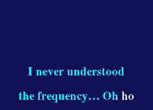 I never understood

the frequency... Oh ho