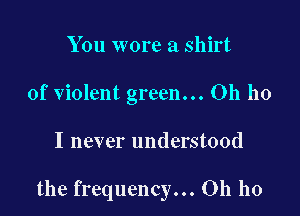 You wore a shirt
of violent green... Oh ho

I never understood

the frequency... Oh ho