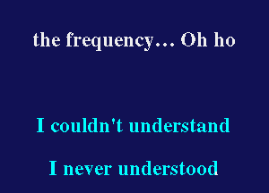 the frequency... Oh ho

I couldn't understand

I never understood