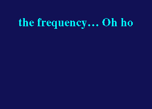 the frequency... Oh ho
