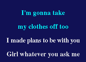 I'm gonna take

my clothes off too

I made plans to be with you

Girl whatever you ask me