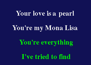 Your love is a pearl

You're my Mona Lisa

You're everything

I've tried to find