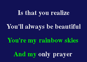 Is that you realize
You'll always be beautiful
You're my rainbow skies

And my only prayer