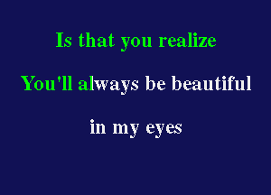 Is that you realize

You'll always be beautiful

in my eyes