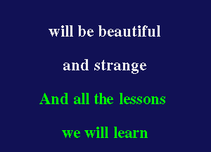will be beautiful

and strange

And all the lessons

we will learn
