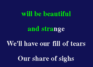 will be beautiful
and strange

W611 have our fill of tears

Our share of sighs