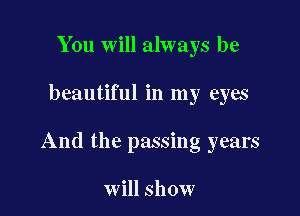 You will always be

beautiful in my eyes

And the passing years

will show