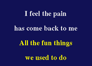 I feel the pain

has come back to me
All the fun things

we used to do