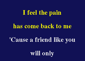 I feel the pain
has come back to me

'Cause a friend like you

will only