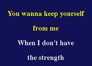 You wanna keep yourself

from me

When I don't have

the strength