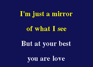 I'm just a mirror

of what I see

But at your best

you are love