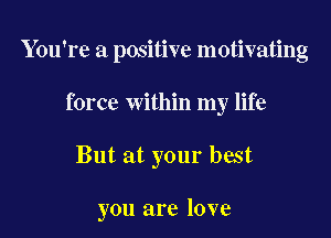 You're a positive motivating
force within my life

But at your best

you are love