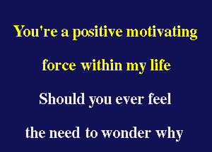 You're a positive motivating
force Within my life
Should you ever feel

the need to wonder Why