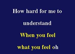 How hard for me to
understand

W hen you feel

what you feel 0h