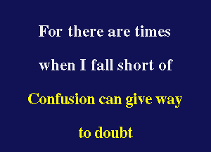 For there are times

when I fall short of

Confusion can give way

to doubt