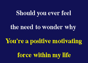 Should you ever feel
the need to wonder Why
You're a positive motivating

force Within my life