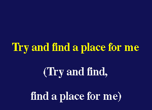 Try and (ind a place for me

(Try and find,

find a place for me)