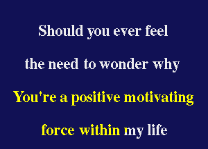 Should you ever feel
the need to wonder Why
You're a positive motivating

force Within my life