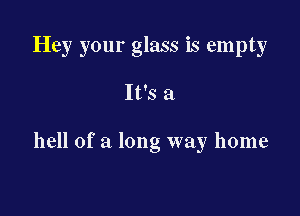Hey your glass is empty

It's a

hell of a long way home
