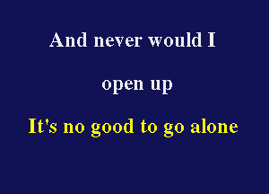 And never would I

open up

It's no good to go alone