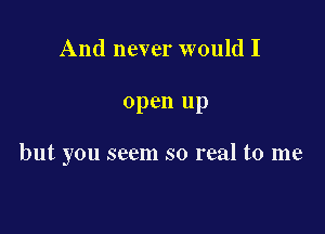 And never would I

open up

but you seem so real to me