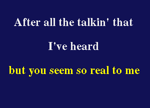 After all the talkin' that

I've heard

but you seem so real to me