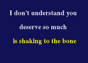 I don't understand you

deserve so much

is shaking t0 the bone