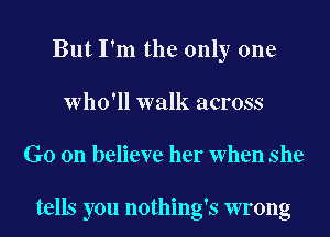 But I'm the only one
Who'll walk across
Go on believe her When she

tells you nothing's wrong