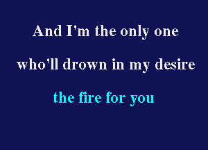 And I'm the only one

who'll drown in my desire

the fire for you