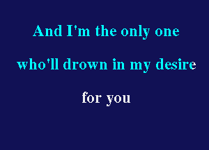 And I'm the only one

who'll drown in my desire

for you