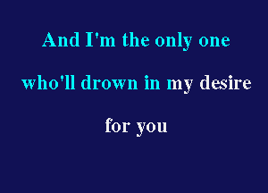 And I'm the only one

who'll drown in my desire

for you