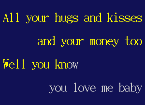 All your hugs and kisses

and your money too
Well you know

you love me baby