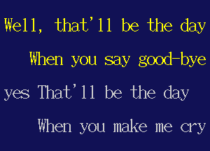 Well, that' 11 be the day
When you say good-bye
yes Thaf 11 be the day

When you make me cry