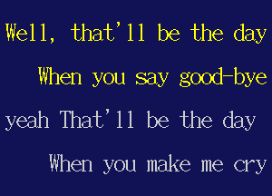 Well, that' 11 be the day
When you say good-bye
yeah Thaf 11 be the day

When you make me cry