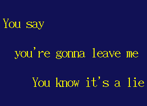 You say

you, re gonna leave me

You know its a lie