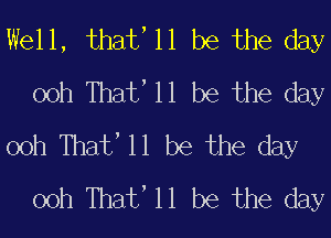 Well, that, 11 be the day
00h Thate 11 be the day

00h Thate 11 be the day
00h Thate 11 be the day