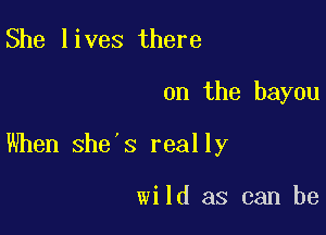 She lives there

on the bayou

When she's really

wild as can be