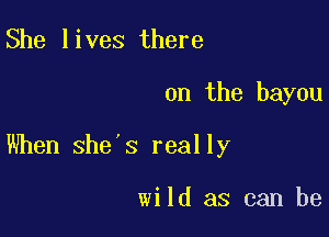 She lives there

on the bayou

When she's really

wild as can be