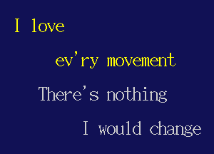 I love

ev'ry movement

There's nothing
I would Change