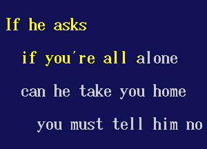 If he asks
if you re all alone

can he take you home

you must tell him no