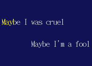 Maybe I was cruel

Maybe I'm a fool