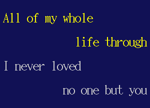 All of my whole

life through
I never loved

no one but you