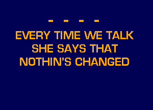 EVERY TIME WE TALK
SHE SAYS THAT
NOTHIN'S CHANGED