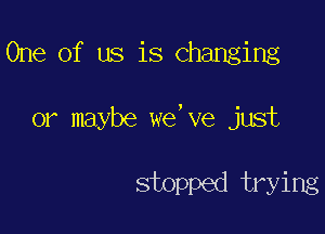 One of us is changing

or maybe we' ve just

stopped trying