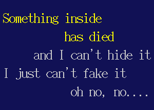 Something inside
has died
and I can,t hide it

I just can't fake it
oh no, no....