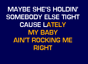 MAYBE SHE'S HOLDIN'
SOMEBODY ELSE TIGHT
CAUSE LATELY
MY BABY
AIN'T ROCKING ME
RIGHT