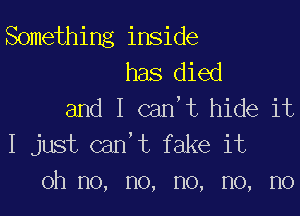 Something inside
has died
and I can,t hide it

I just can't fake it
oh no, no, no, no, no