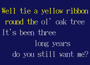 Well tie a yellow ribbon
round the 01, oak tree
It,s been three

long years
do you still want me?