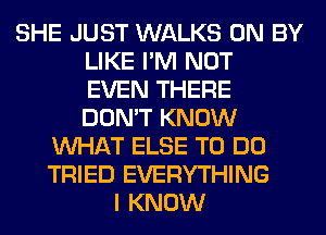 SHE JUST WALKS 0N BY
LIKE I'M NOT
EVEN THERE
DON'T KNOW
WHAT ELSE TO DO
TRIED EVERYTHING
I KNOW