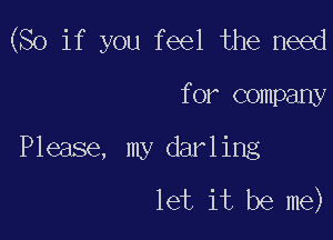 (So if you feel the need

for company
Please, my darling
let it be me)